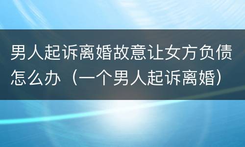 男人起诉离婚故意让女方负债怎么办（一个男人起诉离婚）