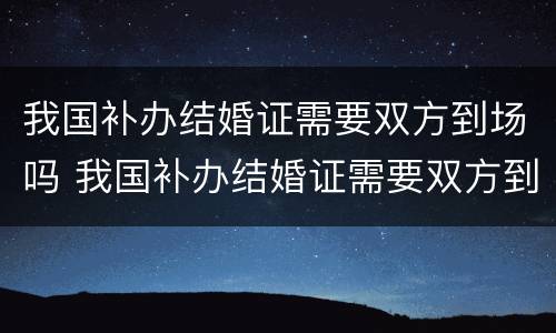 我国补办结婚证需要双方到场吗 我国补办结婚证需要双方到场吗