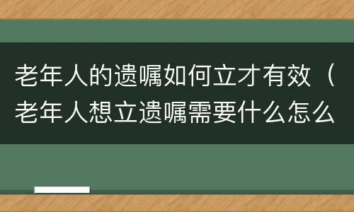 老年人的遗嘱如何立才有效（老年人想立遗嘱需要什么怎么办）