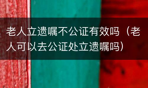 老人立遗嘱不公证有效吗（老人可以去公证处立遗嘱吗）