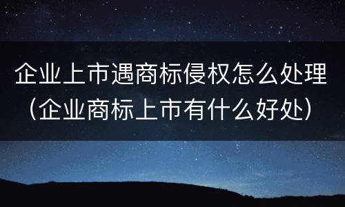 企业上市遇商标侵权怎么处理（企业商标上市有什么好处）