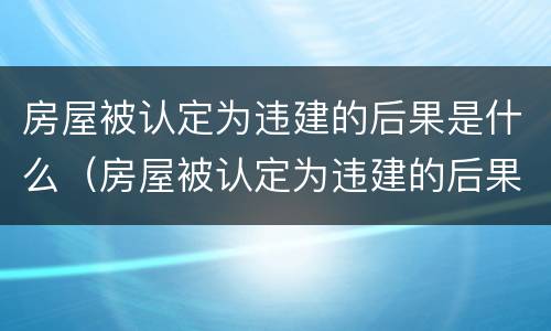 房屋被认定为违建的后果是什么（房屋被认定为违建的后果是什么样的）