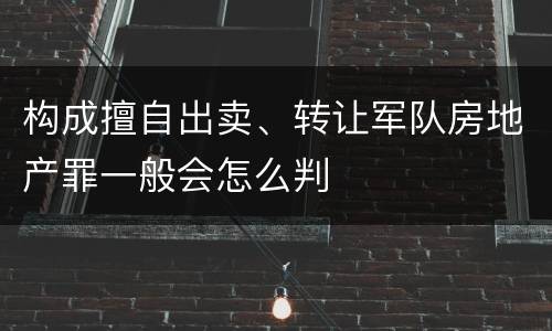 构成擅自出卖、转让军队房地产罪一般会怎么判