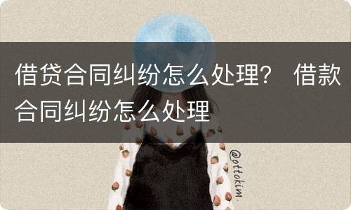 借贷合同纠纷怎么处理？ 借款合同纠纷怎么处理