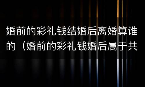 婚前的彩礼钱结婚后离婚算谁的（婚前的彩礼钱婚后属于共同财产吗）