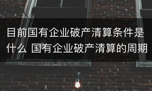 目前国有企业破产清算条件是什么 国有企业破产清算的周期