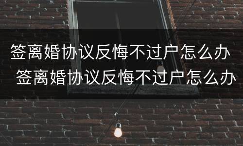 签离婚协议反悔不过户怎么办 签离婚协议反悔不过户怎么办理