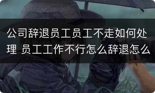 公司辞退员工员工不走如何处理 员工工作不行怎么辞退怎么办