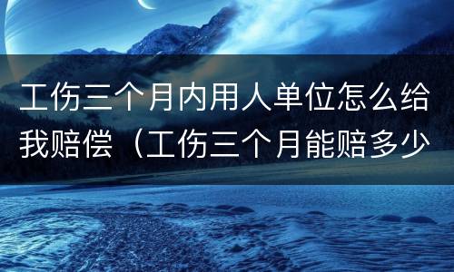 工伤三个月内用人单位怎么给我赔偿（工伤三个月能赔多少钱）