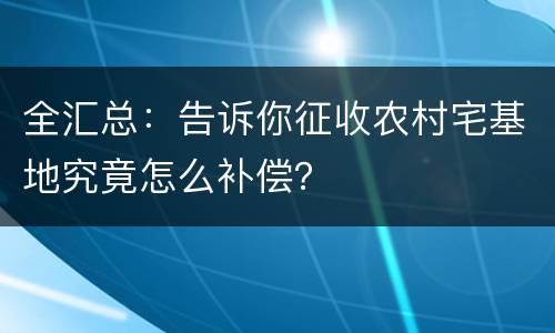 全汇总：告诉你征收农村宅基地究竟怎么补偿？