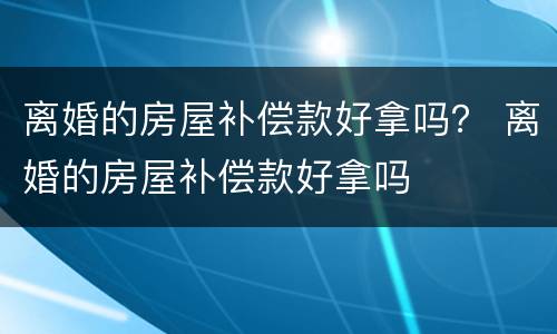 离婚的房屋补偿款好拿吗？ 离婚的房屋补偿款好拿吗