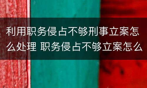 利用职务侵占不够刑事立案怎么处理 职务侵占不够立案怎么办