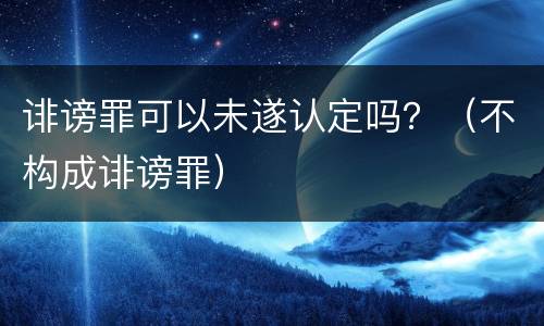 诽谤罪可以未遂认定吗？（不构成诽谤罪）