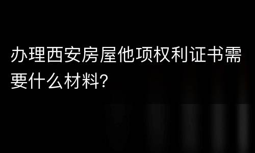 办理西安房屋他项权利证书需要什么材料？