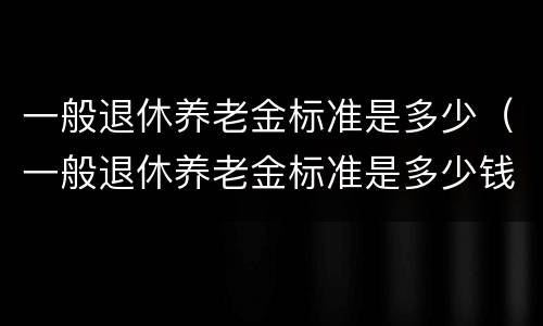 一般退休养老金标准是多少（一般退休养老金标准是多少钱）