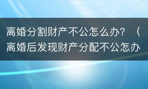 离婚分割财产不公怎么办？（离婚后发现财产分配不公怎办）