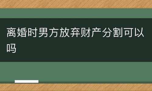 离婚时男方放弃财产分割可以吗