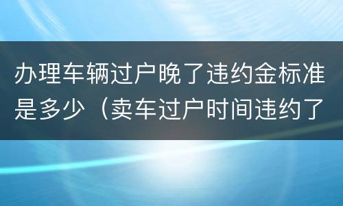 办理车辆过户晚了违约金标准是多少（卖车过户时间违约了怎么办）