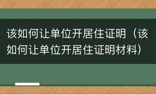 该如何让单位开居住证明（该如何让单位开居住证明材料）