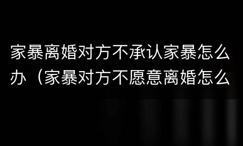 家暴离婚对方不承认家暴怎么办（家暴对方不愿意离婚怎么办）