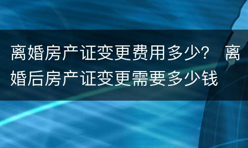 离婚房产证变更费用多少？ 离婚后房产证变更需要多少钱