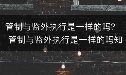 管制与监外执行是一样的吗？ 管制与监外执行是一样的吗知乎