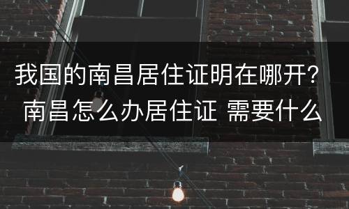 我国的南昌居住证明在哪开？ 南昌怎么办居住证 需要什么资料