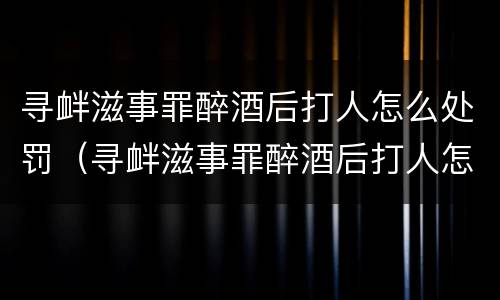 寻衅滋事罪醉酒后打人怎么处罚（寻衅滋事罪醉酒后打人怎么处罚最新规定）