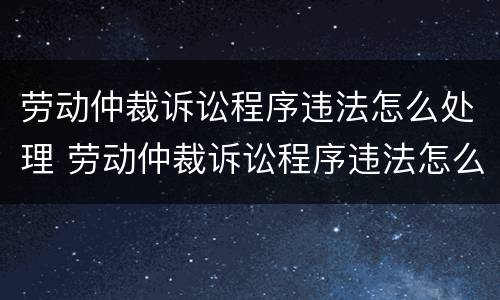 劳动仲裁诉讼程序违法怎么处理 劳动仲裁诉讼程序违法怎么处理的