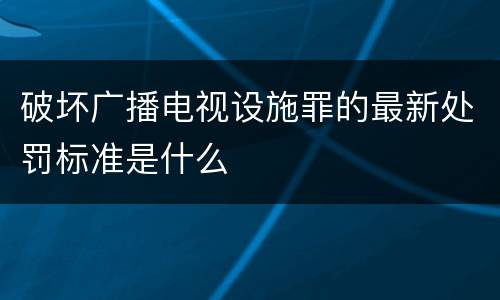 破坏广播电视设施罪的最新处罚标准是什么