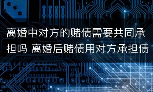 离婚中对方的赌债需要共同承担吗 离婚后赌债用对方承担债务吗