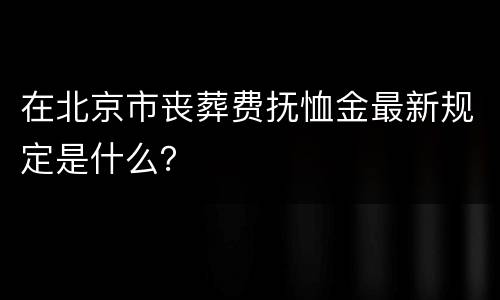 在北京市丧葬费抚恤金最新规定是什么？