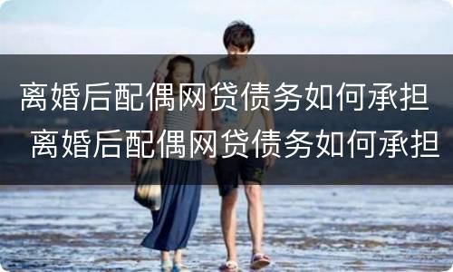 离婚后配偶网贷债务如何承担 离婚后配偶网贷债务如何承担