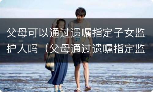 父母可以通过遗嘱指定子女监护人吗（父母通过遗嘱指定监护人的范围）