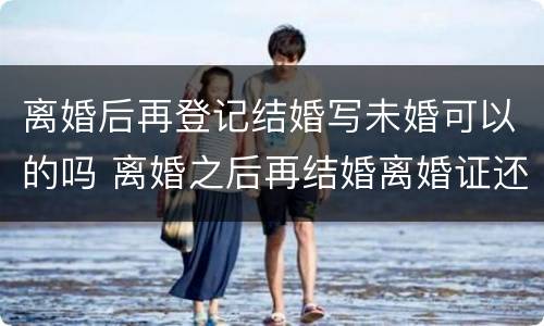 离婚后再登记结婚写未婚可以的吗 离婚之后再结婚离婚证还有用吗