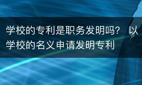 学校的专利是职务发明吗？ 以学校的名义申请发明专利