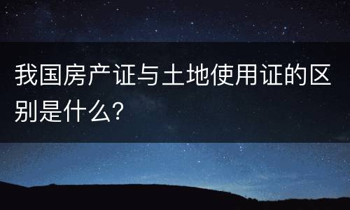 我国房产证与土地使用证的区别是什么？