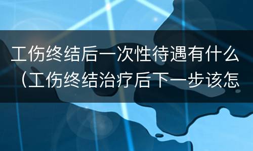 工伤终结后一次性待遇有什么（工伤终结治疗后下一步该怎么做）