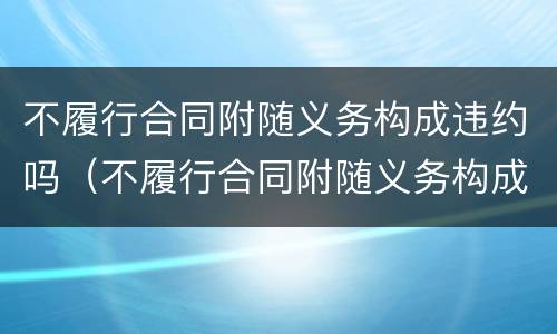 不履行合同附随义务构成违约吗（不履行合同附随义务构成违约吗）