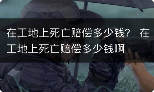 在工地上死亡赔偿多少钱？ 在工地上死亡赔偿多少钱啊