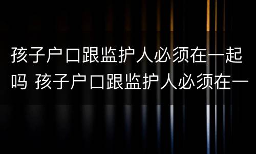 孩子户口跟监护人必须在一起吗 孩子户口跟监护人必须在一起吗