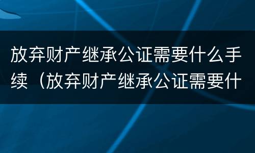 放弃财产继承公证需要什么手续（放弃财产继承公证需要什么手续呢）