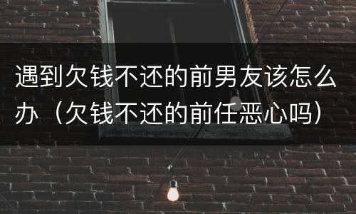 遇到欠钱不还的前男友该怎么办（欠钱不还的前任恶心吗）