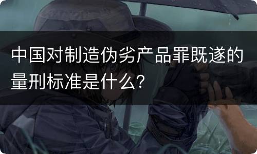 中国对制造伪劣产品罪既遂的量刑标准是什么？