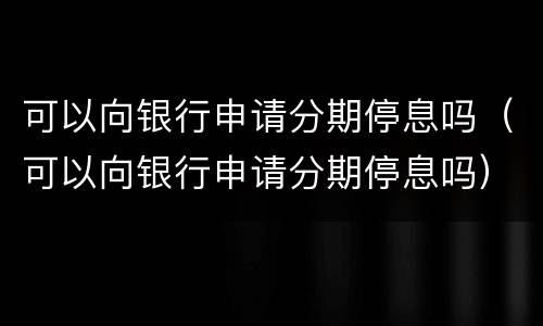 可以向银行申请分期停息吗（可以向银行申请分期停息吗）