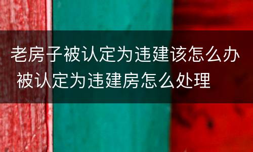 老房子被认定为违建该怎么办 被认定为违建房怎么处理