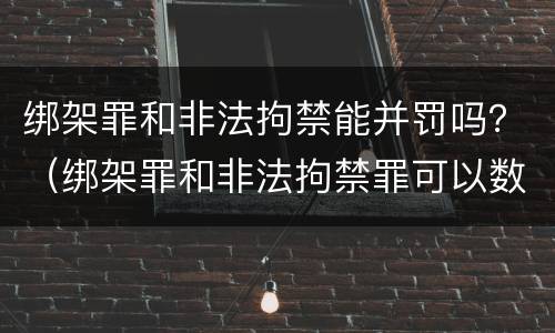 绑架罪和非法拘禁能并罚吗？（绑架罪和非法拘禁罪可以数罪并罚吗）