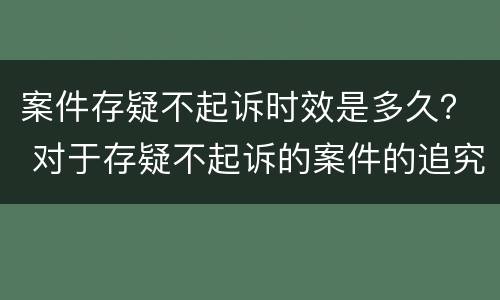 案件存疑不起诉时效是多久？ 对于存疑不起诉的案件的追究期限