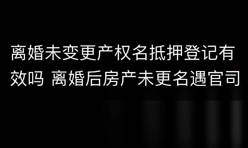 离婚未变更产权名抵押登记有效吗 离婚后房产未更名遇官司咋办