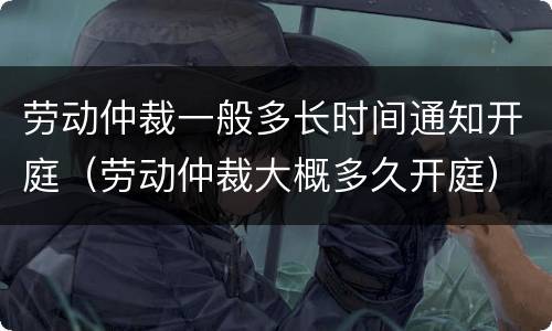 劳动仲裁一般多长时间通知开庭（劳动仲裁大概多久开庭）